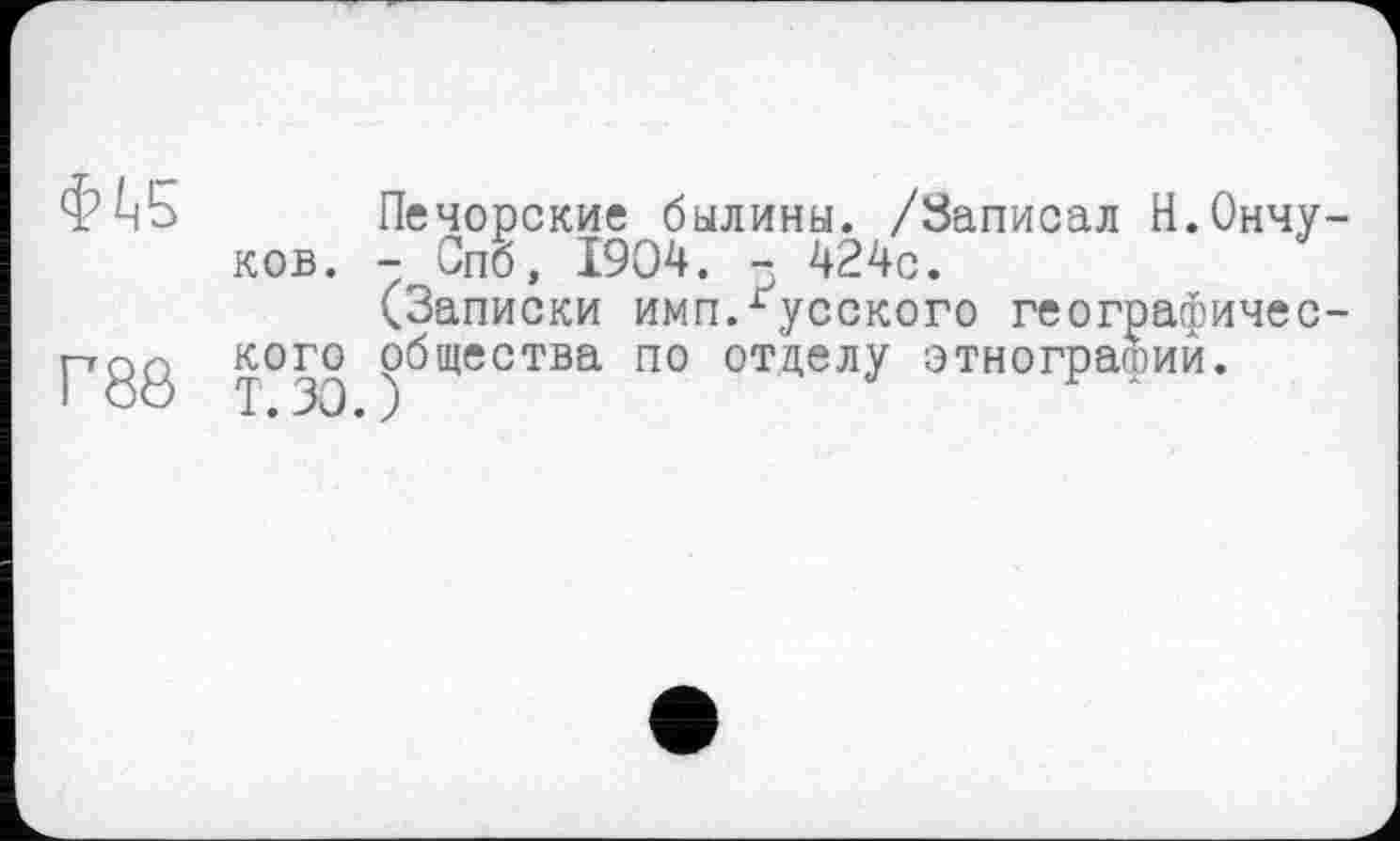 ﻿Ф^5 Печорские былины. /Записал Н.Ончу-ков. - Спб, 1904. - 424с.
(Записки имп.русского географичес-кого общества по отделу этнографий.